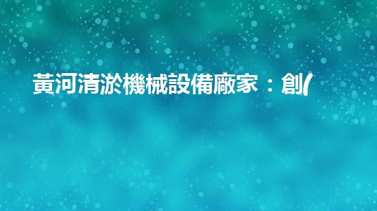 黃河清淤機械設備廠家：創(chuàng)新科技，拯救黃河！